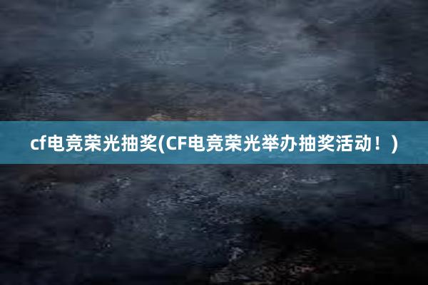 cf电竞荣光抽奖(CF电竞荣光举办抽奖活动！)